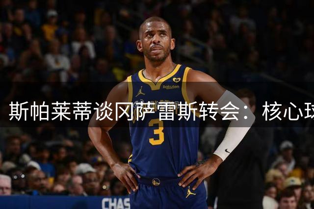 斯帕莱蒂谈冈萨雷斯转会：核心球员非廉价商品 阵容深度至关重要